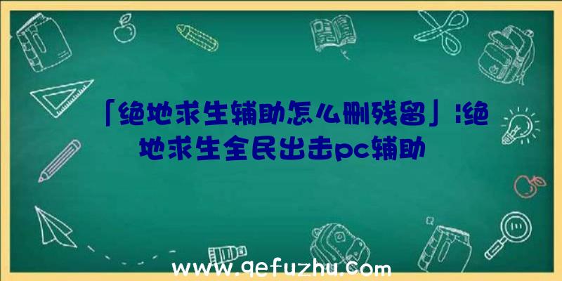 「绝地求生辅助怎么删残留」|绝地求生全民出击pc辅助